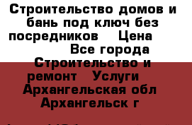 Строительство домов и бань под ключ без посредников, › Цена ­ 515 000 - Все города Строительство и ремонт » Услуги   . Архангельская обл.,Архангельск г.